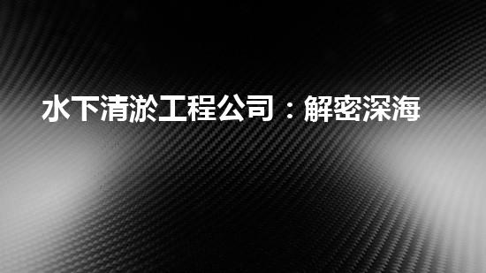 水下清淤工程公司：解密深海底秘密！